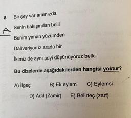 8.
Bir şey var aramızda
A
Senin bakışından belli
Benim yanan yüzümden
Dalıveriyoruz arada bir
İkimiz de aynı şeyi düşünüyoruz belki
Bu dizelerde aşağıdakilerden hangisi yoktur?
A) İlgeç
B) Ek eylem
C) Eylemsi
D) Adil (Zamir)
E) Belirteç (zarf)