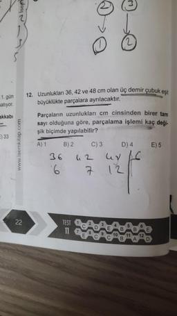 Isem
2
S
1. gün
satiyor.
12. Uzunlukları 36, 42 ve 48 cm olan üç demir çubuk eşit
büyüklükte parçalara ayrılacaktır.
akkabı
Parçaların uzunlukları cm cinsinden birer tam
sayı olduğuna göre, parçalama işlemi kaç deği-
şik biçimde yapılabilir?
) 33
www.isemkitap.com
E) 5
A) 1 B) 2 C) 3
D) 4
36
uz UV AC
6
7 12
22
TEST
11
6
B. B E
10 11 12
B
A