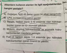den
5. Alkanların kullanım alanları ile ilgili aşağıdakilerden
hangisi yanlıştır?
L
in
A) Doğalgaz, 690-95 metan içeren bir alkan karışımıdır.
B) LPG, sivilaştırılmış petrol gazıdır.
C) Benzin, karbon sayısı 5-10 arasında olan hidrokar-
bonları içeren bir tür otomobil yakıtıdır.
D) Motorin, doymuş hidrokarbonlar ve aromatik hidro-
karbonlardan meydana gelmiştir.
E) Fuel-oil karbon sayısı 1-4 arasında gaz hâlindeki
hidrokarbonları içeren önemli bir yakıttır.
O
a