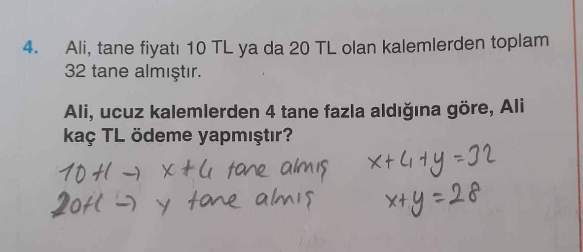 4.
Ali, tane fiyatı 10 TL ya da 20 TL olan kalemlerden toplam
32 tane almıştır.
Ali, ucuz kalemlerden 4 tane fazla aldığına göre, Ali
kaç TL ödeme yapmıştır?
10H - xtli tare almis
2014 - y tone almis
X+ city=32
=
x+y=28
y