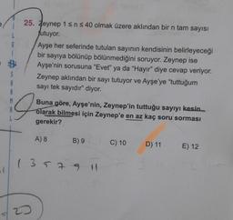 G
25. Zeynep 1 sn s 40 olmak üzere aklından bir n tam sayısı
futuyor.
Ayşe her seferinde tutulan sayının kendisinin belirleyeceği
bir sayıya bölünüp bölünmediğini soruyor. Zeynep ise
Ayşe'nin sorusuna "Evet" ya da "Hayır" diye cevap veriyor.
Zeynep aklından bir sayı tutuyor ve Ayşe'ye "tuttuğum
sayı tek sayıdır" diyor.
B
A
9
Buna göre, Ayşe'nin, Zeynep'in tuttuğu sayıyı kesin
olarak bilmesi için Zeynep'e en az kaç soru sorması
gerekir?
A) 8
B) 9
C) 10
D) 11
E) 12
( 3179 H
23