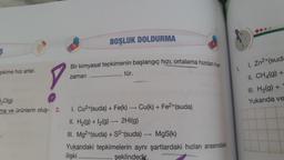 e.
BOŞLUK DOLDURMA
ş
Bir kimyasal tepkimenin başlangıç hızı, ortalama hizdan her
zaman
tür.
1.
pkime hızı artar.
1. Zn2+(suda
II. CH4(g) +
III. H2(g) +
Yukarıda ve
20(g)
ma ve ürünlerin oluş- 2.
+
-
1. Cu2+(suda) + Fe(k) — Cu(k) + Fe2+(suda)
II. H2(g) + 12(9) — 2HI(g)
III. Mg2+(suda) + S2-(suda) — MgS(k)
Yukarıdaki tepkimelerin aynı şartlardaki hızları arasındaki
ilişki
şeklindedir.
-