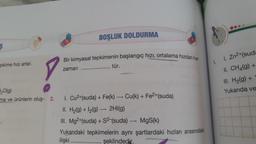 e.
BOŞLUK DOLDURMA
ş
Bir kimyasal tepkimenin başlangıç hızı, ortalama hizdan her
zaman
tür.
1.
pkime hızı artar.
1. Zn2+(suda
II. CH4(g) +
III. H2(g) +
Yukarıda ve
20(g)
ma ve ürünlerin oluş- 2.
+
-
1. Cu2+(suda) + Fe(k) — Cu(k) + Fe2+(suda)
II. H2(g) + 12(9) — 2HI(g)
III. Mg2+(suda) + S2-(suda) — MgS(k)
Yukarıdaki tepkimelerin aynı şartlardaki hızları arasındaki
ilişki
şeklindedir.
-
