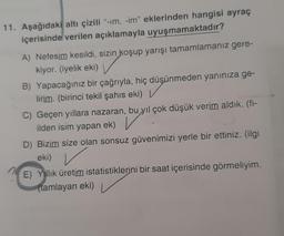 11. Aşağıdaki altı çizili"-im, -im" eklerinden hangisi ayraç
içerisinde verilen açıklamayla uyuşmamaktadır?
A) Nefesim kesildi, sizin koşup yarışı tamamlamanız gere-
kiyor. (iyelik eki)
B) Yapacağınız bir çağrıyla, hiç düşünmeden yanınıza ge-
lirim. (birinci tekil şahıs eki) V
C) Geçen yıllara nazaran, bu yıl çok düşük verim aldık. (fi-
ilden isim yapan ek) V
D) Bizim size olan sonsuz güvenimizi yerle bir ettiniz. (ilgi
eki)
E) Yillik üretim istatistiklerini bir saat içerisinde görmeliyim.
(tamlayan eki)
