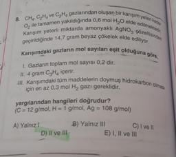 8. CH4, C2H4 ve C3H4 gazlarından oluşan bir karışım yeteri kadar
Karışım yeterli miktarda amonyaklı AgNO3 çözeltisinden
O, ile tamamen yakıldığında 0,6 mol H2O elde edilmektedir.
geçirildiğinde 14,7 gram beyaz çökelek elde ediliyor.
Karışımdaki gazların mol sayıları eşit olduğuna göre,
1. Gazlarin toplam mol sayısı 0,2 dir.
II. 4 gram C3H4 içerir.
III. Karışımdaki tüm maddelerin doymuş hidrokarbon olması
için en az 0,3 mol H2 gazı gereklidir.
yargılarından hangileri doğrudur?
(C = 12 g/mol, H = 1 g/mol, Ag = 108 g/mol)
A) Yalnız!
D) II ve III
B) Yalnız III
E) I, II ve III
C) I ve 11