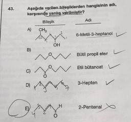 43.
Aşağıda verilen bileşiklerden hangisinin adı,
karşısında yanlış verilmiştir?
Adi
Bileşik
A)
CHE
6-Metil-3-heptanol
OH
B)
L
V
Bütil propil eter
Etil bütanoat v
C)
so
D)
3-Hepten
v
H
C
E)
2-Pentenal
YA
O