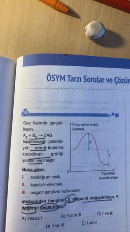 ÖSYM Tarzı Sorular ve Çözün
10
Potansiyel enerji
(kj/mol)
Gaz fazında gerçek-
leşen,
Az + B, → 2AB
tepkimesinin potansi-
yel enerji-tepkime
koordinati grafiği
yanda verilmiştir.
X
Buna göre;
0
1.
sıcaklığı artırmak,
Tepkime
koordinatları
II. katalizör eklemek,
III. negatif katalizör kullanmak
etkilerinden hangileri x değerini değiştirirken Y
degerini değistirmez?
C) I ve Hi
A) Yalnız!
E) I ve II
B) Yalnız II
D) II ve III
