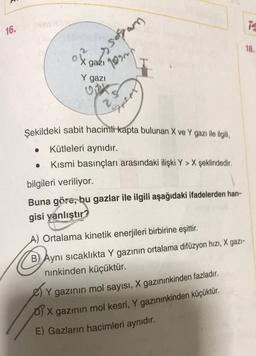 1
16.
18.
o X gazı
ox
ssopan
qarah
Y gazi
Gent
Şekildeki sabit hacimli kapta bulunan X ve Y gazı ile ilgili,
Kütleleri aynıdır.
Kısmi basınçları arasındaki ilişki Y > X şeklindedir.
.
bilgileri veriliyor.
Buna göre, bu gazlar ile ilgili aşağıdaki ifadelerden han-
gisi yanlıştır?
A) Ortalama kinetik enerjileri birbirine eşittir.
o
B) Aynı sıcaklıkta Y gazının ortalama difüzyon hızı, X gazi-
ninkinden küçüktür.
Y gazının mol sayısı, X gazınınkinden fazladır.
X
D) X gazının mol kesri, Y gazınınkinden küçüktür.
E) Gazların hacimleri aynıdır.
