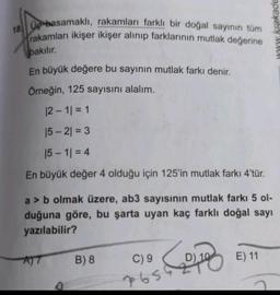 18. Up basamaklı, rakamları farklı bir doğal sayının tüm
rakamları ikişer ikişer alınıp farklarının mutlak değerine
www krakade
bakılır.
En büyük değere bu sayının mutlak farkı denir.
Örneğin, 125 sayısını alalım.
12 - 11 = 1
15 - 2) = 3
15 - 11 = 4
En büyük değer 4 olduğu için 125'in mutlak farkı 4'tür.
a > b olmak üzere, ab3 sayısının mutlak farkı 5 ol-
duğuna göre, bu şarta uyan kaç farklı doğal sayı
yazılabilir?
B) 8
C) 9
Com
E) 11
7656