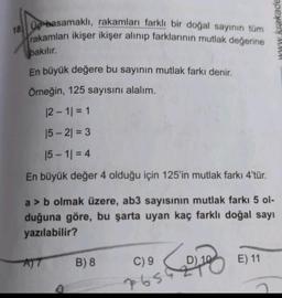 18. Up basamaklı, rakamları farklı bir doğal sayının tüm
rakamları ikişer ikişer alınıp farklarının mutlak değerine
www krakade
bakılır.
En büyük değere bu sayının mutlak farkı denir.
Örneğin, 125 sayısını alalım.
12 - 11 = 1
15 - 2) = 3
15 - 11 = 4
En büyük değer 4 olduğu için 125'in mutlak farkı 4'tür.
a > b olmak üzere, ab3 sayısının mutlak farkı 5 ol-
duğuna göre, bu şarta uyan kaç farklı doğal sayı
yazılabilir?
B) 8
C) 9
Com
E) 11
7656
