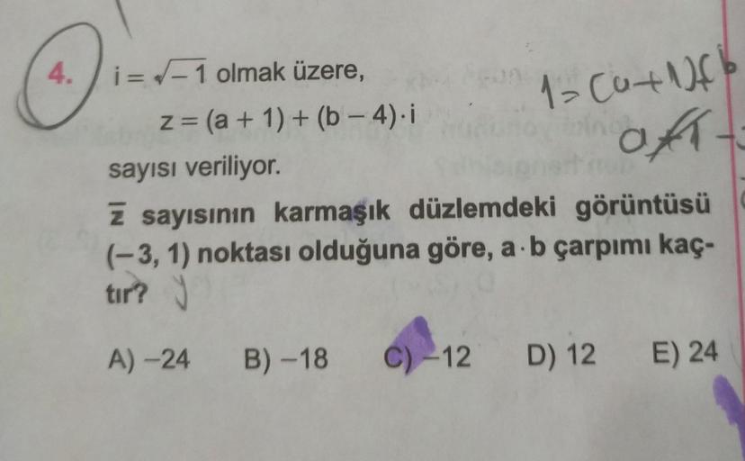 4.
=
1-Cut
of
i=/-1 olmak üzere,
z = (a + 1) + (b - 4). i
sayısı veriliyor.
z sayısının karmaşık düzlemdeki görüntüsü
(-3,1) noktası olduğuna göre, a b çarpımı kaç-
tır?
A) -24 B)-18
C) -12
D) 12 E) 24
