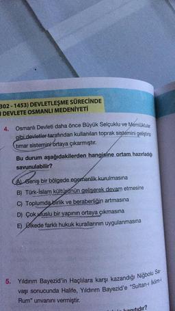 302 - 1453) DEVLETLEŞME SÜRECİNDE
DEVLETE OSMANLI MEDENİYETİ
4.
Osmanlı Devleti daha önce Büyük Selçuklu ve Memlüklular
gibi devletler tarafından kullanılan toprak sistemini geliştirip
timar sistemini ortaya çıkarmıştır.
Bu durum aşağıdakilerden hangisine ortam hazırladığı
savunulabilir?
AL Geniş bir bölgede egemenlik kurulmasına
B) Türk-İslam kültürünün geliserek devam etmesine
C) Toplumda birlik ve beraberliğin artmasına
D) Çok uluslu bir yapının ortaya çıkmasına
E) Ülkede farklı hukuk kurallarının uygulanmasına
Sa-
5
.
Yıldırım Bayezid'in Haçlılara karşı kazandığı Niğbolu
vaşı sonucunda Halife, Yıldırım Bayezid'e "Sultan- İklim-i
Rum" unvanını vermiştir.
anitidir?