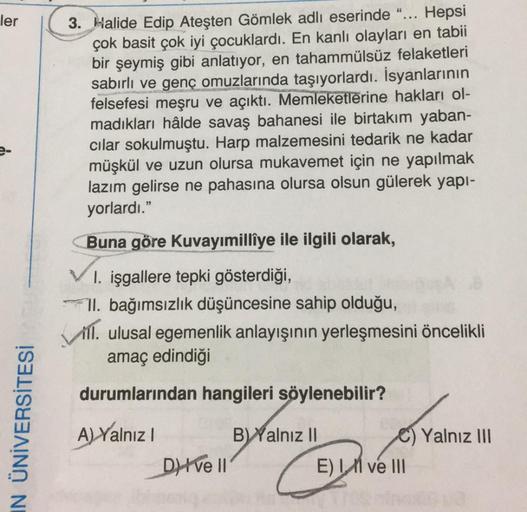 66
ler
3. Halide Edip Ateşten Gömlek adlı eserinde “... Hepsi
çok basit çok iyi çocuklardı. En kanlı olayları en tabii
bir şeymiş gibi anlatıyor, en tahammülsüz felaketleri
sabırlı ve genç omuzlarında taşıyorlardı. İsyanlarının
felsefesi meşru ve açıktı. M