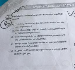 ANLAMA (BAGDASIKLIK) DAYALI
bos
1. Aşağıdaki cümlelerin hangisinde bir anlatım bozukluğu
vardır?
B
A) Yetkililer, su tasarrufu için tüm yurtta önlem alınması
gerektiğini söyledi.
B) Tayini Güneydoğu'ya giden pek çok memur, yöre halkıyla
iyi ilişkiler kurmayı başarıyor.
C) İster uzman görüşlerine ister deney sonuçlarına dayana-
lim, yine de bu tezi kanıtlayamayız.
D) Süleymaniye Kütüphanesindeki el yazması kitapların
bazıları altın değerindedir.
E) Bu, yeni bir dönemin başlangıcı anlamına gelse de bizim
için artık çok geç.