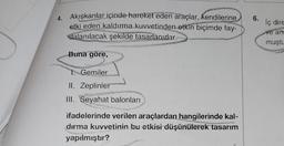 6.
4. Akışkanlar içinde hareket eden araçlar, kendilerine
etki eden kaldırma kuvvetinden etkin biçimde fay-
dalanılacak şekilde tasarlanırlar.
iç dire
ve an
muştu
Buna göre,
1. Gemiler
II. Zeplinier
II. Seyahat balonları
KY
ifadelerinde verilen araçlardan hangilerinde kal-
dırma kuvvetinin bu etkisi düşünülerek tasarım
yapılmıştır?
