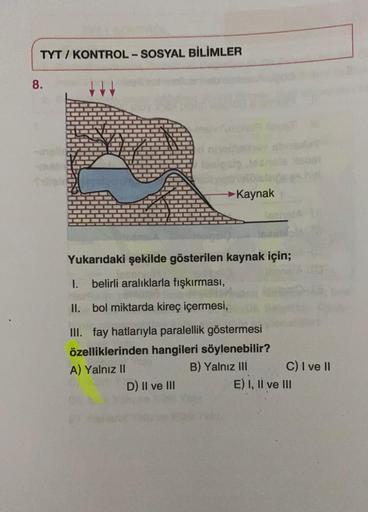 TYT / KONTROL-SOSYAL BİLİMLER
8.
→ Kaynak
Yukarıdaki şekilde gösterilen kaynak için;
1. belirli aralıklarla fışkırması,
II. bol miktarda kireç içermesi,
III. fay hatlarıyla paralellik göstermesi
özelliklerinden hangileri söylenebilir?
A) Yalnız II
B) Yalnız III C) I ve II
D) II ve III
E) I, II ve III