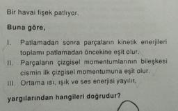 Bir havai fişek patlıyor.
Buna göre,
1. Patlamadan sonra parçaların kinetik enerjileri
toplamı patlamadan öncekine eşit olur.
II. Parçaların çizgisel momentumlarının bileşkesi
cismin ilk çizgisel momentumuna eşit olur.
III. Ortama isi, işık ve ses enerjisi yayılır.
yargılarından hangileri doğrudur?