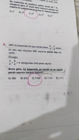 da ve arkal Onla
ktedir
Bu makinede bir sayfanın çoklm Gereti 32' TL
olduğuna göre, sayfa ders notunun tamamı bu
makine lle cognitoren en az kn TL ödeme yapılır?
A) 2
B) 2
C) 2°
D) 210
E) 211
C
A
B
ABC üç basamaklı bir sayı olmak üzere,
B
Bayisi
bir tam sayı oluyorsa ABC sayısına şanslı sayı adı
verilir.
Omeğin,
4 8
+ = 4 olduğundan 248 şanslı sayıdır.
2 4
Buna göre, üç basamaklı en büyük yo en küçük
şanslı sayının toplamı kaçtır?
A) 480
B) 672
C) 1109
D) 1110
E) 1111
1 411
