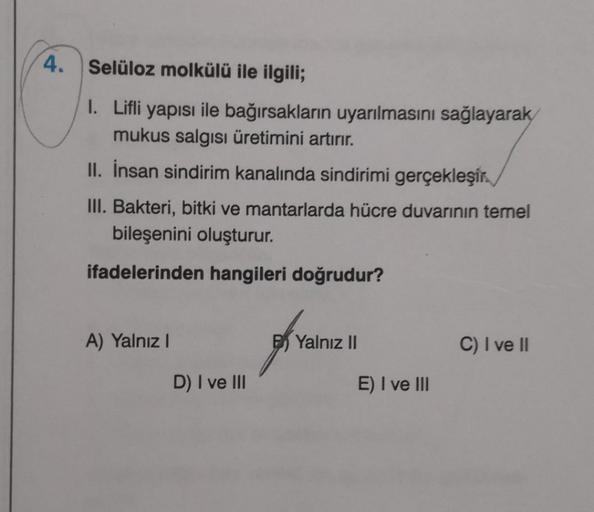 4. Selüloz molkülü ile ilgili;
I. Lifli yapısı ile bağırsakların uyarılmasını sağlayarak
mukus salgısı üretimini artırır.
II. İnsan sindirim kanalında sindirimi gerçekleşir.
III. Bakteri, bitki ve mantarlarda hücre duvarının temel
bileşenini oluşturur.
ifa