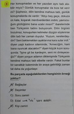 9
Her konuşmadan ve her yazıdan aynı tadı ala-
bilir miyiz? Günlük konuşmalar da bize tat verir
mi? Şüphesiz, dilin kendine mahsus tadi, günlük
konuşmalarda da vardır: “Altıyı beş geçe, dokuza
on kala, koşarak merdivenlerden indim, yavrucu-
ğum gözlüğümü bana uzatır mısın?" ibarelerinde
ben Türkçenin tadını buluyorum. Dilin örgüsü
bozulmaz, konuşurken kelimeler düzgün söylenirse
dilin tadı her zaman duyulur. "Kuzum, nerelerdey-
din? Seni beklemekten ayaklarıma kara sular indi."
diyen yaşlı kadının siteminde; "Anneciğim, hani
bana oyuncak alacaktın?" diyen küçük kızın soru-
şunda; "İşine git be kardeşim, seni mi dinleyece-
ğiz?" diyen yorgun adamın diklenişinde Türkçenin
kendine mahsus tadı elbette vardır. Fakat bunlar
bir sanatkâr kaleminde bir araya getirildiği zaman
tat daha da yoğunlaşır.
Bu parçada aşağıdakilerden hangisinin örneği
yoktur?
At Bağlaçlar
By Deyimler
C) Soru zamiri
D) Edat mi soru edati
Kişi zamiri