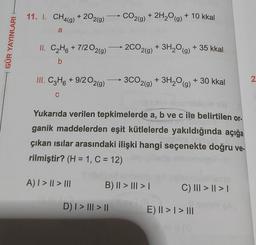 11. I. CH4(g) + 202(9)
9
+
CO2(g) + 2H2O(g) + 10 kkal
a
GÜR YAYINLARI
II. C2H6 + 7/2O2(g)
2CO2(9)
+ 3H2O(g) + 35 kkal
b
III. C3H6 + 9/2O2(g)
+
3CO2(g) + 3H2(g) + 30 kkal
2
.
C
Yukarıda verilen tepkimelerde a, b ve c ile belirtilen or-
ganik maddelerden eşit kütlelerde yakıldığında açığa
çıkan isilar arasındaki ilişki hangi seçenekte doğru ve.
rilmiştir? (H = 1, C = 12)
A) | > || > III
B) II > III > 1
C) III > || > 1
D) /> III > II
E) || > | > III