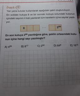 Örnek: 9
Yan yana kutular kullanılarak aşağıdaki şekil oluşturuluyor.
En soldaki kutuya 8 ve bir sonraki kutuya solundaki kutunun
içindeki sayının 4 katı yazılarak tüm karelerin içine sayılar yazılı-
yor.
299
8
.
En son kutuya 299 yazıldığına göre, şeklin ortasındaki kutu-
nun içine hangi sayı yazılmıştır?
B) 817
C) 252
A) 425
D) 649
E) 1615
