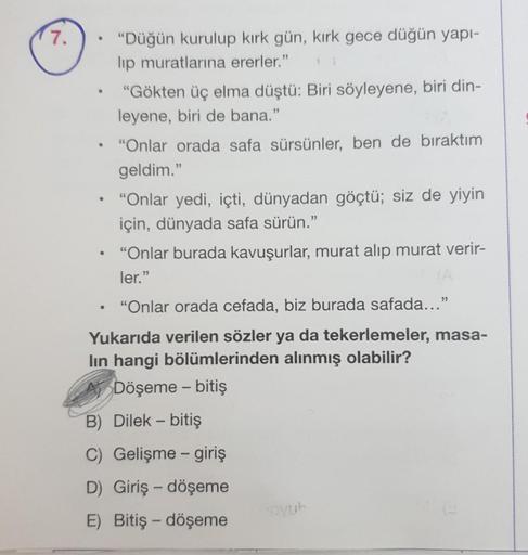 7.
.
“Düğün kurulup kırk gün, kirk gece düğün yapı-
lip muratlarına ererler."
"Gökten üç elma düştü: Biri söyleyene, biri din-
leyene, biri de bana."
“Onlar orada safa sürsünler, ben de biraktım
geldim."
• “Onlar yedi, içti, dünyadan göçtü; siz de yiyin
iç