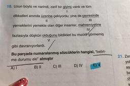 18. Uzun boylu ve narindi, zarif bir giyimi vardı ve tüm
dikkatleri anında üzerine çekiyordu; yine de çevresinde
II
III
yemeklerini yemekte olan diğer insanlar, mahremiyetine
IV
fazlasıyla düşkün olduğunu bildikleri bu mucidi görmemiş
V
gibi davranıyorlardı.
Bu parçada numaralanmış sözcüklerin hangisi, “belirt-
me durumu eki” almıştır
C) III D) IV EV
21. Zar
yol
A)
B) 11
as
be
O