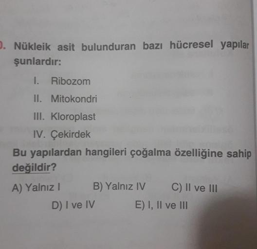 1. Nükleik asit bulunduran bazı hücresel yapılar
şunlardır:
1. Ribozom
II. Mitokondri
III. Kloroplast
IV. Çekirdek
Bu yapılardan hangileri çoğalma özelliğine sahip
değildir?
A) Yalnız!
B) Yalnız IV C) Il ve III
D) I ve IV
E) I, II ve III
