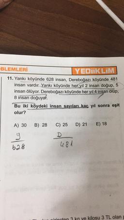 BLEMLERİ
YEDUKLIM
11. Yankı köyünde 628 insan, Dereboğazı köyünde 481
insan vardır. Yankı köyünde her yıl 2 insan doğup, 5
insan ölüyor. Dereboğazı köyünde her yıl 4 insan ölüp,
8 insan doğuyor.
Bu iki köydeki insan sayıları kaç yıl sonra eşit
olur?
A) 30
B) 28
C) 25
D) 21
E) 18
y
628
D
481
irincten 3 ka ve kilosu 3 TL olan