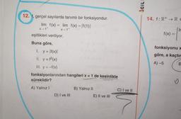 ACIL
12. f, gerçel sayılarda tanımlı bir fonksiyondur.
lim f(x) = lim f(x) = \f(1)|
14. f: R+ → RO
X-1+
X-1
f(x) =
eşitlikleri veriliyor.
Buna göre,
1. y = \f(x)
II. y = f2(x)
III. y = -f(x)
fonksiyonlarından hangileri x = 1 de kesinlikle
süreklidir?
fonksiyonu -
göre, a kaçtır
A) 5
A) Yalnız!
B) Yalnız II
E) II ve III
C) I ve II
D) I ve III
