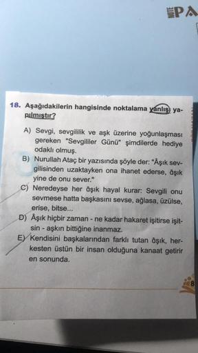 SPA
18. Aşağıdakilerin hangisinde noktalama yanlış ya-
pılmıştır?
A) Sevgi, sevgililik ve aşk üzerine yoğunlaşması
gereken "Sevgililer Günü" şimdilerde hediye
odaklı olmuş.
B) Nurullah Ataç bir yazısında şöyle der: "Âşık sev-
gilisinden uzaktayken ona ihan
