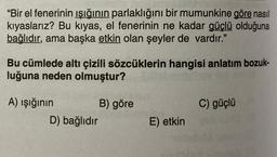 "Bir el fenerinin ışığının parlaklığını bir mumunkine göre nasıl
kıyaslarız? Bu kıyas, el fenerinin ne kadar güçlü olduğuna
bağlıdır, ama başka etkin olan şeyler de vardır."
Bu cümlede altı çizili sözcüklerin hangisi anlatım bozuk-
luğuna neden olmuştur?
C) güçlü
A) ışığının B) göre
D) bağlıdır
E) etkin
