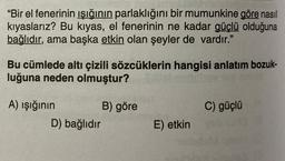 "Bir el fenerinin ışığının parlaklığını bir mumunkine göre nasıl
kıyaslarız? Bu kıyas, el fenerinin ne kadar güçlü olduğuna
bağlıdır, ama başka etkin olan şeyler de vardır."
Bu cümlede altı çizili sözcüklerin hangisi anlatım bozuk-
luğuna neden olmuştur?
C) güçlü
A) ışığının B) göre
D) bağlıdır
E) etkin
