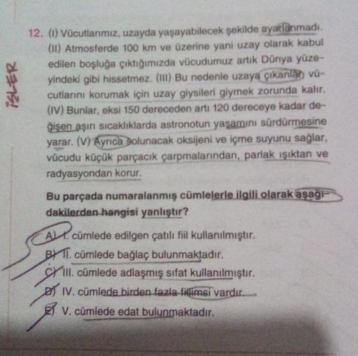 ISLER
12. (1) Vücutlarımız, uzayda yaşayabilecek şekilde ayarlanmadı.
(11) Atmosferde 100 km ve üzerine yani uzay olarak kabul
edilen boşluğa çıktığımızda vücudumuz artık Dünya yüze-
yindeki gibi hissetmez. (111) Bu nedenle uzaya çıkanlah vü-
cutlarini kor