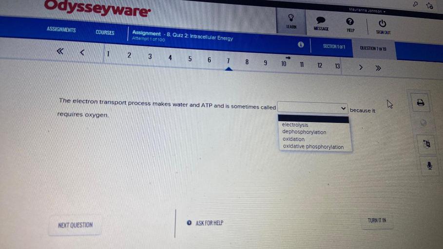 Odysseyware
Maurianna Johnson -
ASSIGNMENTS
LEARN
MESSAGE
COURSES
HELP
SIGN OUT
Assignment - 8. Qulz 2: Intracellular Energy
Attempt 1 of 100
SECTION 1071
QUESTION 7 OF 19
<
1
2
3 4
5 6 7 8 9 10 11 12 13
> >>
The electron transport process makes water and ATP and is sometimes called
because it
requires oxygen.
electrolysis
dephosphorylation
oxidation
oxidative phosphorylation
TURN ITIN
NEXT QUESTION
O ASK FOR HELP