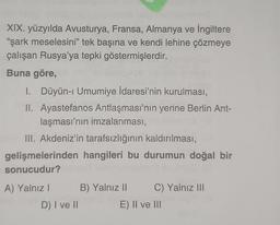 XIX. yüzyılda Avusturya, Fransa, Almanya ve İngiltere
"şark meselesini” tek başına ve kendi lehine çözmeye
çalışan Rusya'ya tepki göstermişlerdir.
Buna göre,
1. Düyün-i Umumiye İdaresi'nin kurulması,
II. Ayastefanos Antlaşması'nın yerine Berlin Ant-
laşması'nın imzalanması,
III. Akdeniz'in tarafsızlığının kaldırılması,
gelişmelerinden hangileri bu durumun doğal bir
sonucudur?
A) Yalnız! B) Yalnız II C) Yalnız III
D) I ve 11
E) II ve II