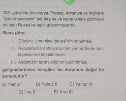 XIX. yüzyılda Avusturya, Fransa, Almanya ve İngiltere
"şark meselesini” tek başına ve kendi lehine çözmeye
çalışan Rusya'ya tepki göstermişlerdir.
Buna göre,
1. Düyün-i Umumiye İdaresi'nin kurulması,
II. Ayastefanos Antlaşması'nın yerine Berlin Ant-
laşması'nın imzalanması,
III. Akdeniz'in tarafsızlığının kaldırılması,
gelişmelerinden hangileri bu durumun doğal bir
sonucudur?
A) Yalnız! B) Yalnız II C) Yalnız III
D) I ve 11
E) II ve II
