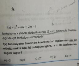f(x) = x? - mx + 2m -1
fonksiyonu x ekseni doğrultusunda (2-m) birim sola ötelen-
diğinde çift fonksiyon olmaktadır.
f(x) fonksiyonu üzerinde koordinatlar toplamının en az
olduğu nokta A(a, b) olduğuna göre, a + 6b toplamının
değeri kaçtır?
E)-1
D) 9
B) 6
C) 7
A) 2
2