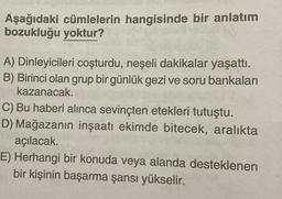 Aşağıdaki cümlelerin hangisinde bir anlatım
bozukluğu yoktur?
A) Dinleyicileri coşturdu, neşeli dakikalar yaşattı.
B) Birinci olan grup bir günlük gezi ve soru bankaları
kazanacak.
C) Bu haberi alınca sevinçten etekleri tutuştu.
D) Mağazanın inşaatı ekimde bitecek, aralıkta
açılacak.
E) Herhangi bir konuda veya alanda desteklenen
bir kişinin başarma şansı yükselir.