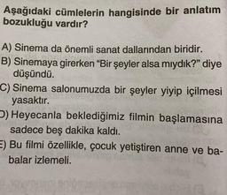 Aşağıdaki cümlelerin hangisinde bir anlatım
bozukluğu vardır?
A) Sinema da önemli sanat dallarından biridir.
B) Sinemaya girerken “Bir şeyler alsa miydik?" diye
düşündü.
C) Sinema salonumuzda bir şeyler yiyip içilmesi
yasaktır.
) Heyecanla beklediğimiz filmin başlamasına
sadece beş dakika kaldı.
E) Bu filmi özellikle, çocuk yetiştiren anne ve ba-
balar izlemeli.
