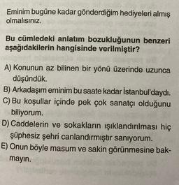 Eminim bugüne kadar gönderdiğim hediyeleri almış
olmalısınız.
Bu cümledeki anlatım bozukluğunun benzeri
aşağıdakilerin hangisinde verilmiştir?
A) Konunun az bilinen bir yönü üzerinde uzunca
düşündük.
B) Arkadaşım eminim bu saate kadar İstanbul'daydı.
C) Bu koşullar içinde pek çok sanatçı olduğunu
biliyorum.
D) Caddelerin ve sokakların ışıklandırılması hiç
şüphesiz şehri canlandırmıştır saniyorum.
E) Onun böyle masum ve sakin görünmesine bak-
mayın.