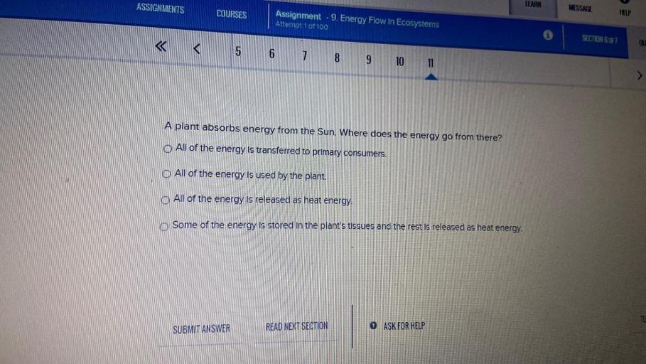 ASSIGNMENTS
LEARN
MESSAGE
COURSES
HELP
Assignment - 9. Energy Flow In Ecosystems
Attempt 101 100
SECTION 6 OF 1
«
ou
<
5 6
7
8 9
10 11
A plant absorbs energy from the Sun. Where does the energy go from there?
O All of the energy is transferred to primary consumers.
O All of the energy is used by the plant.
O All of the energy is released as heat energy.
Some of the energy is stored in the plant's tissues and the rest is released as heat energy.
TU
SUBMIT ANSWER
READ NEXT SECTION
0 ASK FOR HELP