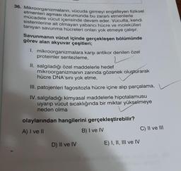 36. Mikroorganizmaların, vücuda girmeyi engelleyen fiziksel
etmenleri aşması durumunda bu zararlı etmenlerle
mücadele vücut içerisinde devam eder. Vücutta, kendi
sistemlerine ait olmayan yabancı hücre ve molekülleri
tanıyan savunma hücreleri onları yok etmeye çalışır.
Savunmanın vücut içinde gerçekleşen bölümünde
görev alan akyuvar çeşitleri;
1. mikroorganizmalara karşı antikor denilen özel
proteinler sentezleme,
II. salgıladığı özel maddelerle hedef
mikroorganizmanın zarında gözenek oluşturarak
hücre DNA'sini yok etme,
III. patojenleri fagositozla hücre içine alıp parçalama,
IV.salgıladığı kimyasal maddelerle hipotalamusu
uyarıp vücut sıcaklığında bir miktar yükselmeye
neden olma
olaylarından hangilerini gerçekleştirebilir?
A) I ve II
B) I ve IV
C) II ve III
D) II ve IV
E) I, II, III ve IV
