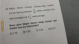 10. Nilgün Hanım tuhafiye dükkanından metresi
3
2,5 lira olan kurdeleden
metre, metresi 3 lira
10
olan kumaştan ise 2 metre almıştır.
4
HIZ YAYINLARI
Buna göre Nilgün Hanım aldığı ürünler için
toplam kaç lira ödemelidir?
D) 6,75
C) 7,25
B) 7,50
A) 7,75
