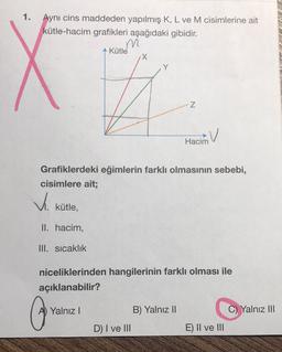 1.
Aynı cins maddeden yapılmış K, L ve M cisimlerine ait
kütle-hacim grafikleri aşağıdaki gibidir.
m
Kütle
N
V
Hacim
Grafiklerdeki eğimlerin farklı olmasının sebebi,
cisimlere ait;
V.
kütle,
II. hacim,
III. sicaklık
niceliklerinden hangilerinin farklı olması ile
açıklanabilir?
A) Yalnız 1
Yalnız III
B) Yalnız II
D) I ve III
E) II ve III
