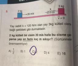 3 kg
k
3.
2 kg
→ 20 m/s
v=0
Yay sabiti k = 120 N/m olan yay 3kg kütleli cisme
bağlı şekildeki gibi durmaktadır.
2 kg kütleli bir cisim 20 m/s hızla bu cisme çar-
parsa yay en fazla kaç m sıkışır? (Sürtünmeler
önemsenmiyor)
A) į B)1
A
)
CV
D) 4
E) 16