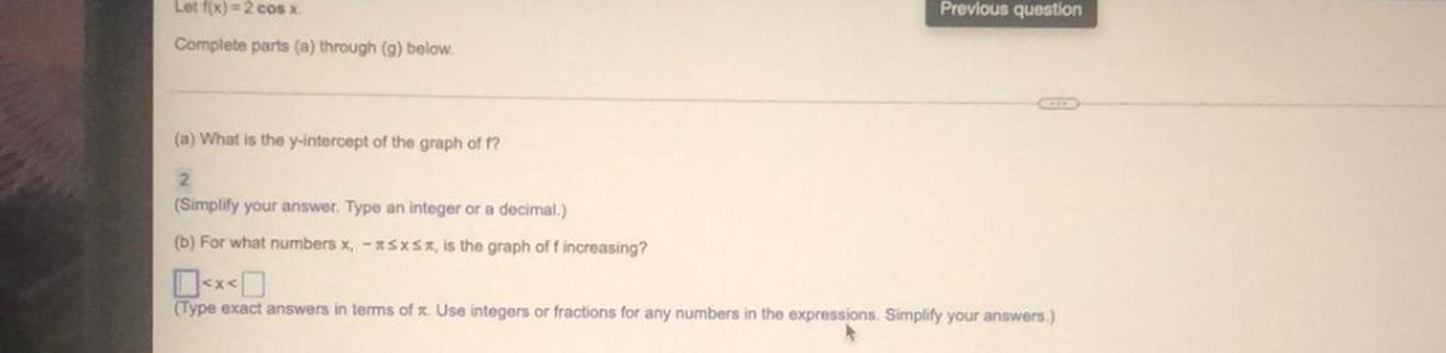 Lot f(x) = 2 cos x
Previous question
Complete parts (a) through (9) below.
(a) What is the y-intercept of the graph off?
2.
(Simplify your answer. Type an integer or a decimal.)
(b) For what numbers x, -*SXSX, is the graph off increasing?
(Type exact answers in terms of Use integers or fractions for any numbers in the expressions. Simplify your answers.)