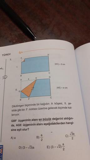 TÜREV
7.
|DC= 3 cm
C
B
SD
D
AE = a cm)
II.
F
B
Dikdörtgen biçiminde bir kağıdın A köşesi, II. Şe-
kilde gibi bir F noktası üzerine gelecek biçimde kat-
lanıyor.
GBF üçgeninin alanı en büyük değerini aldığın-
da, AGE üçgeninin alanı aşağıdakilerden hangi-
s