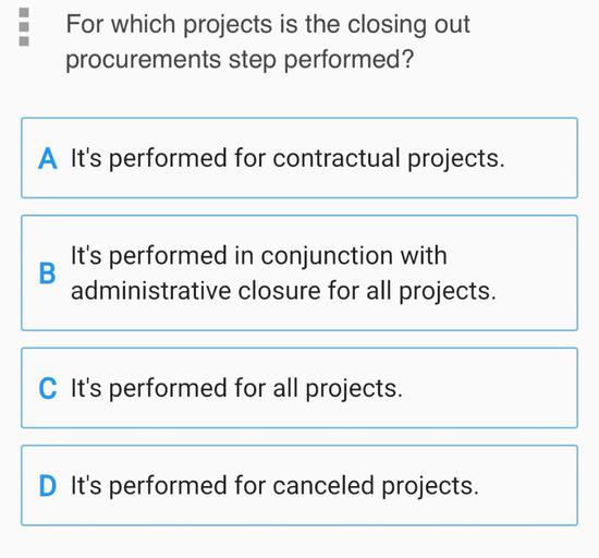 For which projects is the closing out
procurements step performed?
A It's performed for contractual projects.
B
It's performed in conjunction with
administrative closure for all projects.
C It's performed for all projects.
D It's performed for canceled projects.